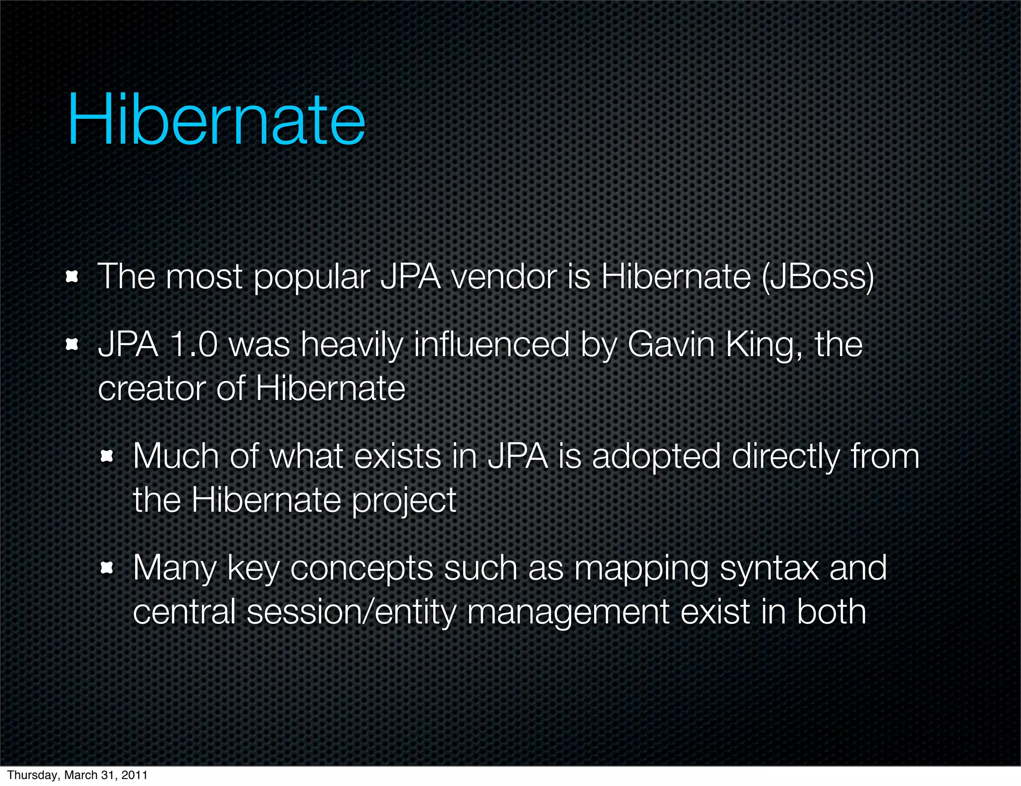 Hibernate

               The most popular JPA vendor is Hibernate (JBoss)
               JPA 1.0 was heavily inﬂuenced by Gavin King, the
               creator of Hibernate
                     Much of what exists in JPA is adopted directly from
                     the Hibernate project
                     Many key concepts such as mapping syntax and
                     central session/entity management exist in both



Thursday, March 31, 2011
 
