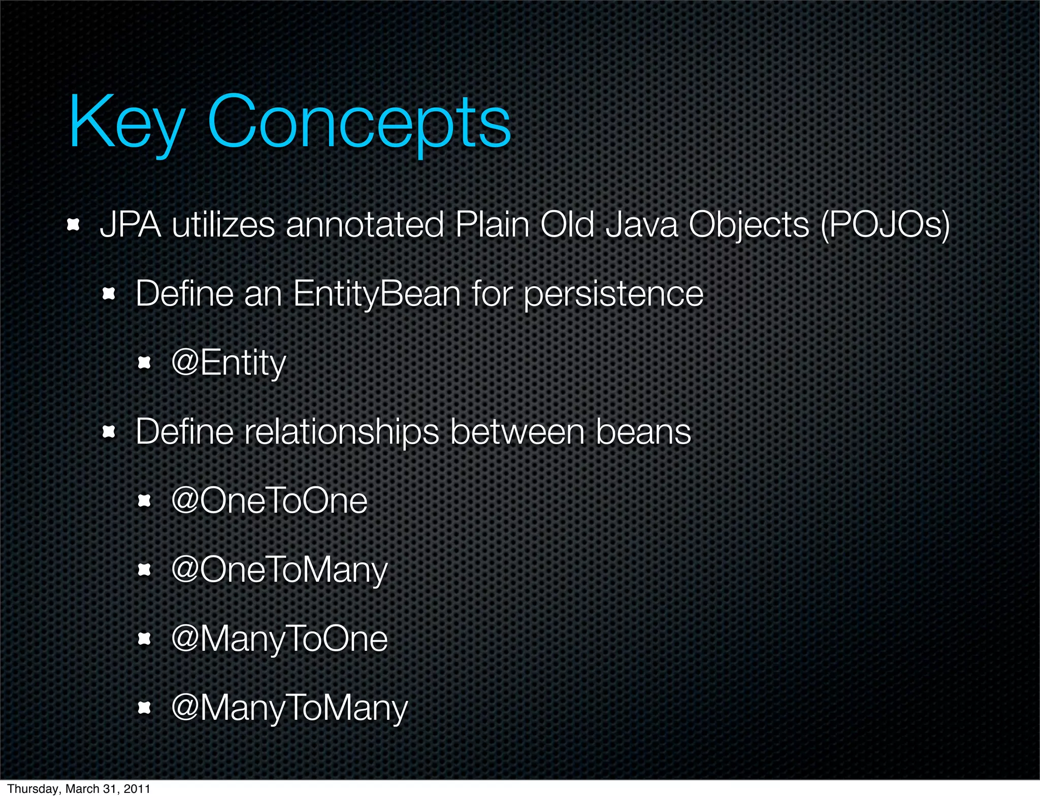 Key Concepts
               JPA utilizes annotated Plain Old Java Objects (POJOs)
                     Deﬁne an EntityBean for persistence
                           @Entity
                     Deﬁne relationships between beans
                           @OneToOne
                           @OneToMany
                           @ManyToOne
                           @ManyToMany

Thursday, March 31, 2011
 