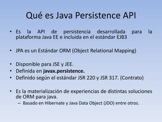 Qué es Java Persistence API
• Es la API de persistencia desarrollada para                    la
  plataforma Java EE e incluida en el estándar EJB3

• JPA es un Estándar ORM (Object Relational Mapping)

• Disponible para JSE y JEE.
• Definida en javax.persistence.
• Definido según el estándar JSR 220 y JSR 317. (Contrato)

• Es la materialización de experiencias de distintas soluciones
  de ORM para java.
   – Basado en Hibernate y Java Data Object (JDO) entre otros.
 