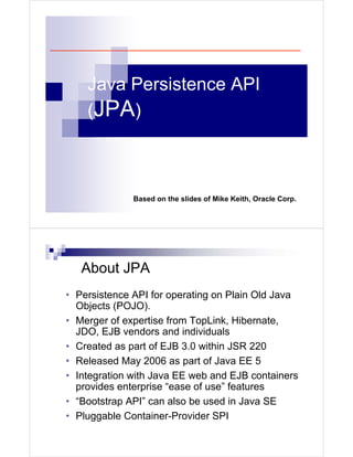 Java Persistence API
    (JPA)



              Based on the slides of Mike Keith, Oracle Corp.




   About JPA
• Persistence API for operating on Plain Old Java
  Objects (POJO).
• Merger of expertise from TopLink, Hibernate,
  JDO, EJB vendors and individuals
• Created as part of EJB 3.0 within JSR 220
• Released May 2006 as part of Java EE 5
• Integration with Java EE web and EJB containers
  provides enterprise “ease of use” features
• “Bootstrap API” can also be used in Java SE
• Pluggable Container-Provider SPI
 
