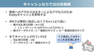 キャッシュならではの改善策
• 関係へのアクセスは主キーによるアクセスのため
Entityキャッシュを参照する
• JPAでは事前に結合しなくてもn+1より良い
– 最大SQL実行回数：m+1回
• ( n > 47 >= m なのでn+1より少ない)
– 最大データサイズ：n * 顧客のサイズ + m * 都道府県のサイズ
• 全てキャッシュされていれば
– SQL実行回数：1回
– データサイズ：n * 顧客のサイズ
48
↑で満足してはダメ
←これを目指します
 