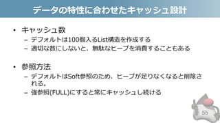 データの特性に合わせたキャッシュ設計
• キャッシュ数
– デフォルトは100個入るList構造を作成する
– 適切な数にしないと、無駄なヒープを消費することもある
• 参照方法
– デフォルトはSoft参照のため、ヒープが足りなくなると削除さ
れる。
– 強参照(FULL)にすると常にキャッシュし続ける
55
 