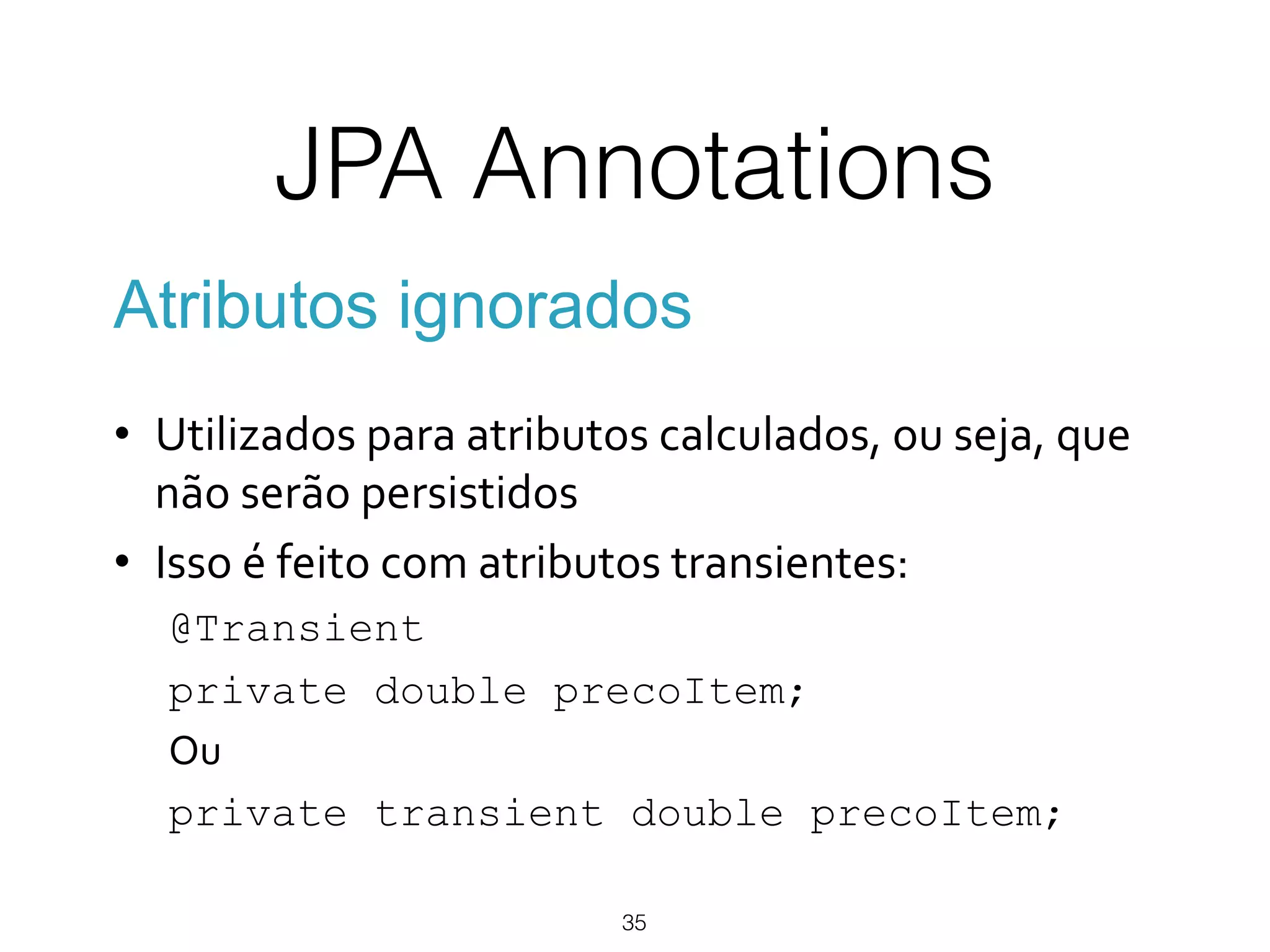 JPA Annotations
35
Atributos ignorados
•  Utilizados*para*atributos*calculados,*ou*seja,*que*
não*serão*persistidos*
•  Isso*é*feito*com*atributos*transientes:*
@Transient
private double precoItem;
Ou*
private transient double precoItem;
 