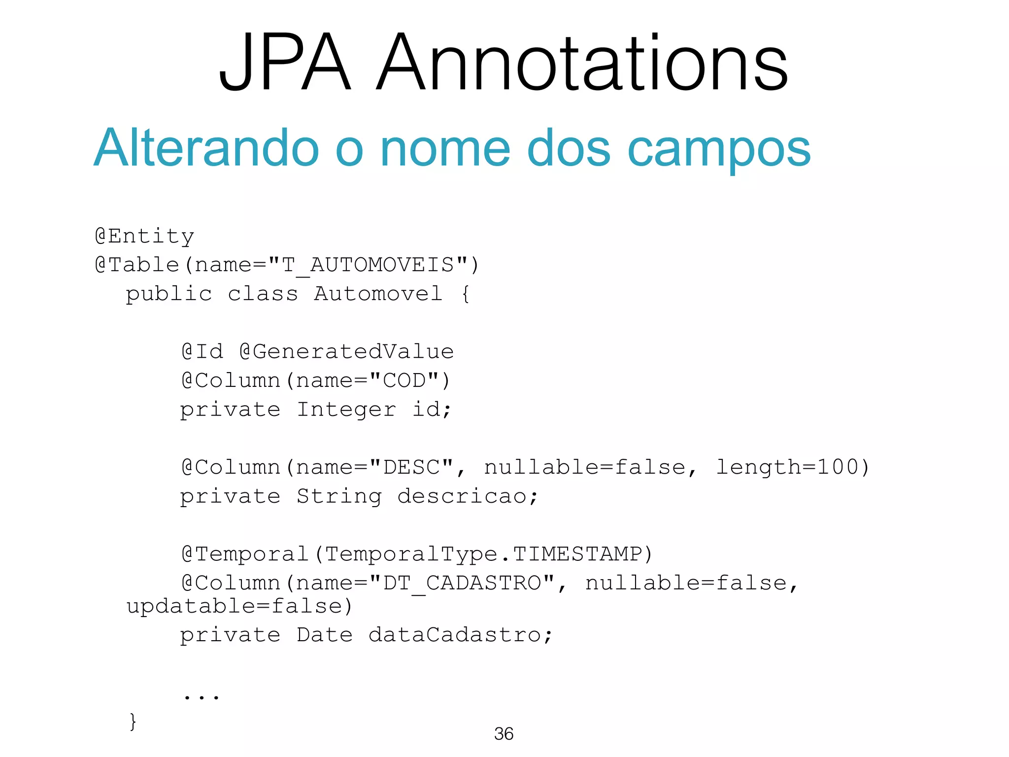 JPA Annotations
36
Alterando o nome dos campos
@Entity
@Table(name="T_AUTOMOVEIS")
public class Automovel {
@Id @GeneratedValue
@Column(name="COD")
private Integer id;
@Column(name="DESC", nullable=false, length=100)
private String descricao;
@Temporal(TemporalType.TIMESTAMP)
@Column(name="DT_CADASTRO", nullable=false,
updatable=false)
private Date dataCadastro;
...
}
 