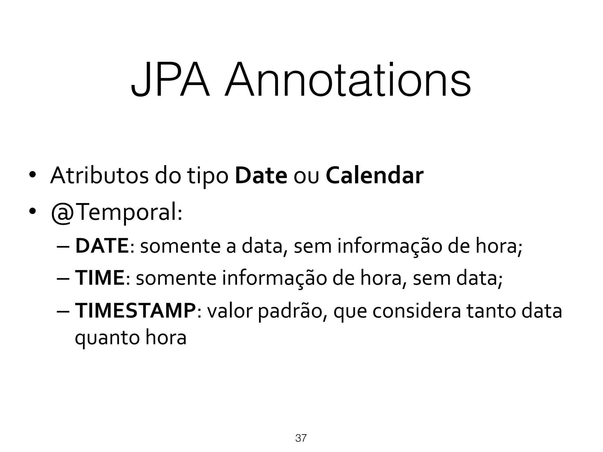 JPA Annotations
37
•  Atributos)do)tipo)Date)ou)Calendar*
•  @Temporal:)
– DATE:)somente)a)data,)sem)informação)de)hora;)
– TIME:)somente)informação)de)hora,)sem)data;)
– TIMESTAMP:)valor)padrão,)que)considera)tanto)data)
quanto)hora)
 