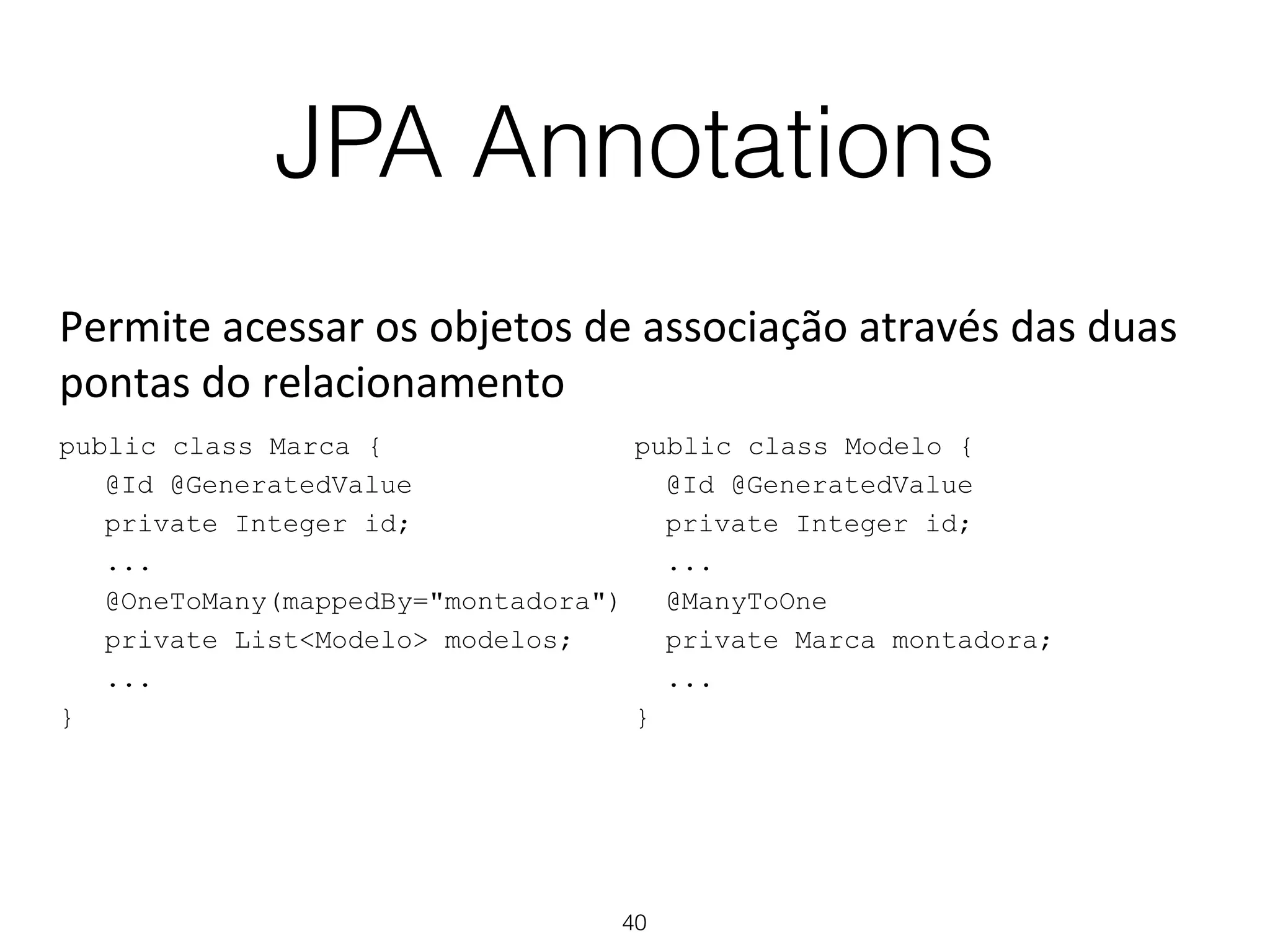 JPA Annotations
40
public class Marca {
@Id @GeneratedValue
private Integer id;
...
@OneToMany(mappedBy="montadora")
private List<Modelo> modelos;
...
}
public class Modelo {
@Id @GeneratedValue
private Integer id;
...
@ManyToOne
private Marca montadora;
...
}
Permite'acessar'os'objetos'de'associação'através'das'duas'
pontas'do'relacionamento'
 