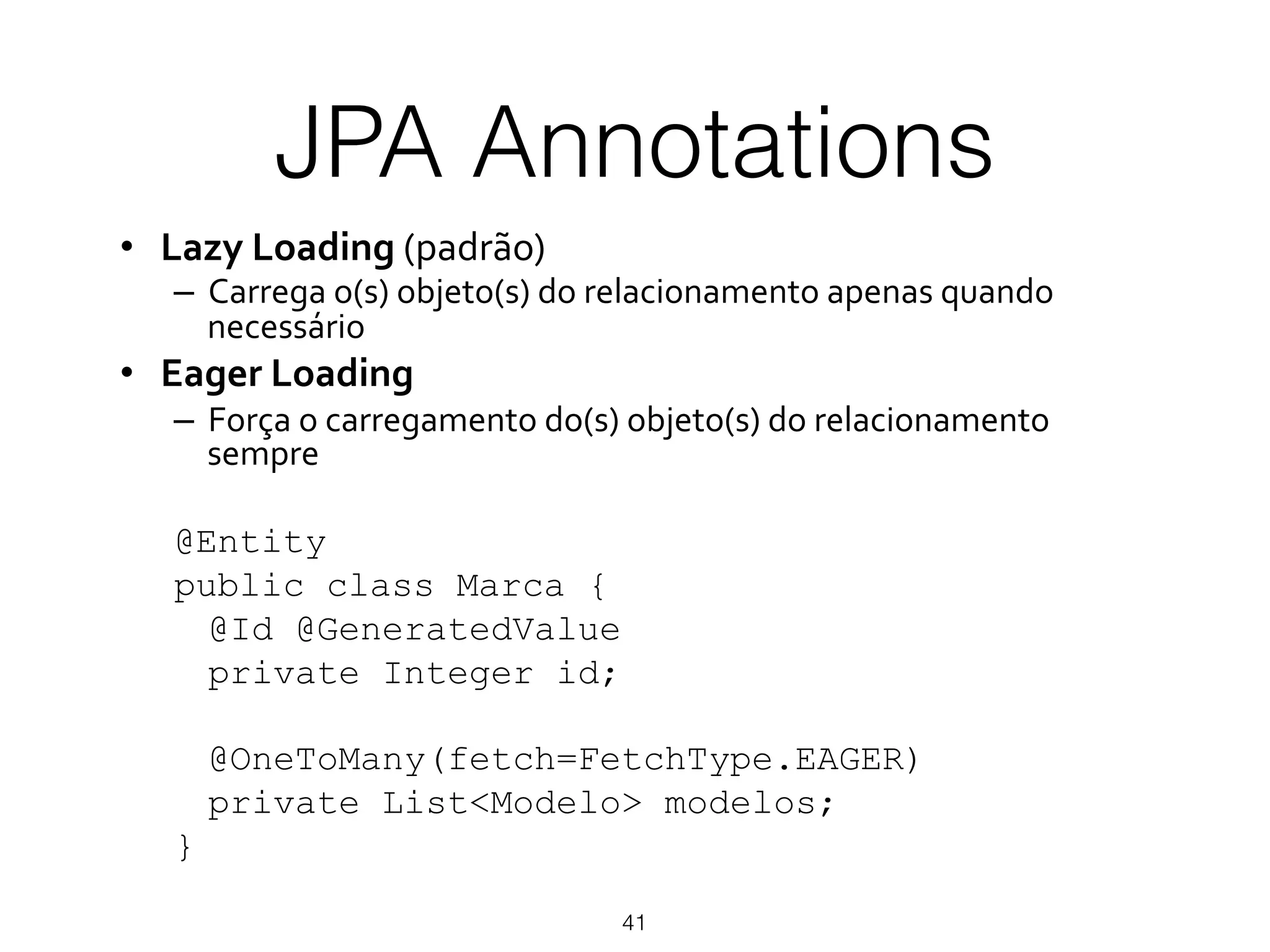 JPA Annotations
41
•  Lazy%Loading!(padrão)!
–  Carrega!o(s)!objeto(s)!do!relacionamento!apenas!quando!
necessário!
•  Eager%Loading%
–  Força!o!carregamento!do(s)!objeto(s)!do!relacionamento!
sempre!
@Entity
public class Marca {
@Id @GeneratedValue
private Integer id;
@OneToMany(fetch=FetchType.EAGER)
private List<Modelo> modelos;
}
 