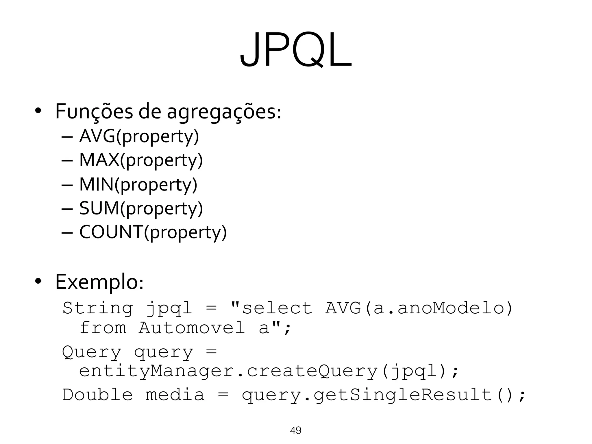 JPQL
49
•  Funções(de(agregações:(
–  AVG(property)(
–  MAX(property)(
–  MIN(property)(
–  SUM(property)(
–  COUNT(property)(
•  Exemplo:(
String jpql = "select AVG(a.anoModelo)
from Automovel a";
Query query =
entityManager.createQuery(jpql);
Double media = query.getSingleResult();
 