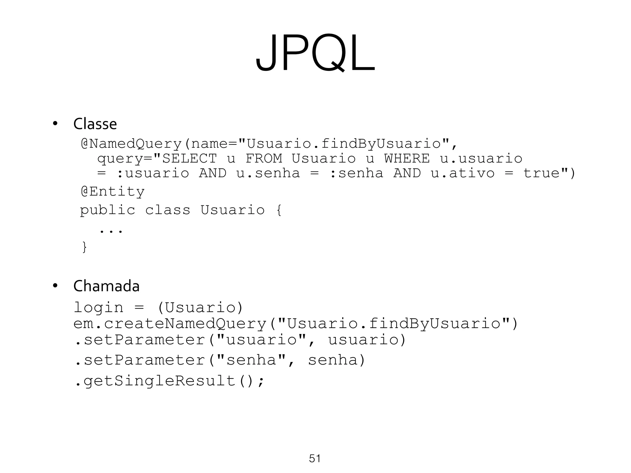 JPQL
51
•  Classe&
@NamedQuery(name="Usuario.findByUsuario",
query="SELECT u FROM Usuario u WHERE u.usuario
= :usuario AND u.senha = :senha AND u.ativo = true")
@Entity
public class Usuario {
...
}
•  Chamada&
login = (Usuario)
em.createNamedQuery("Usuario.findByUsuario")
.setParameter("usuario", usuario)
.setParameter("senha", senha)
.getSingleResult();
 