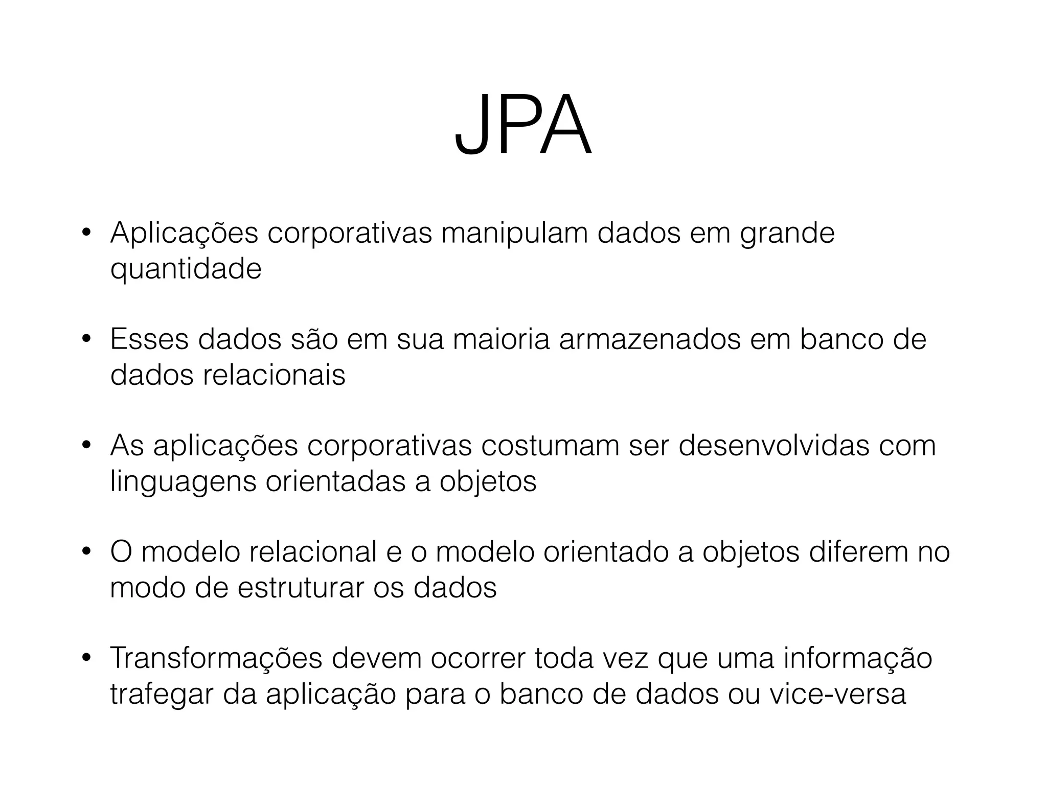 JPA
• Aplicações corporativas manipulam dados em grande
quantidade
• Esses dados são em sua maioria armazenados em banco de
dados relacionais
• As aplicações corporativas costumam ser desenvolvidas com
linguagens orientadas a objetos
• O modelo relacional e o modelo orientado a objetos diferem no
modo de estruturar os dados
• Transformações devem ocorrer toda vez que uma informação
trafegar da aplicação para o banco de dados ou vice-versa
 