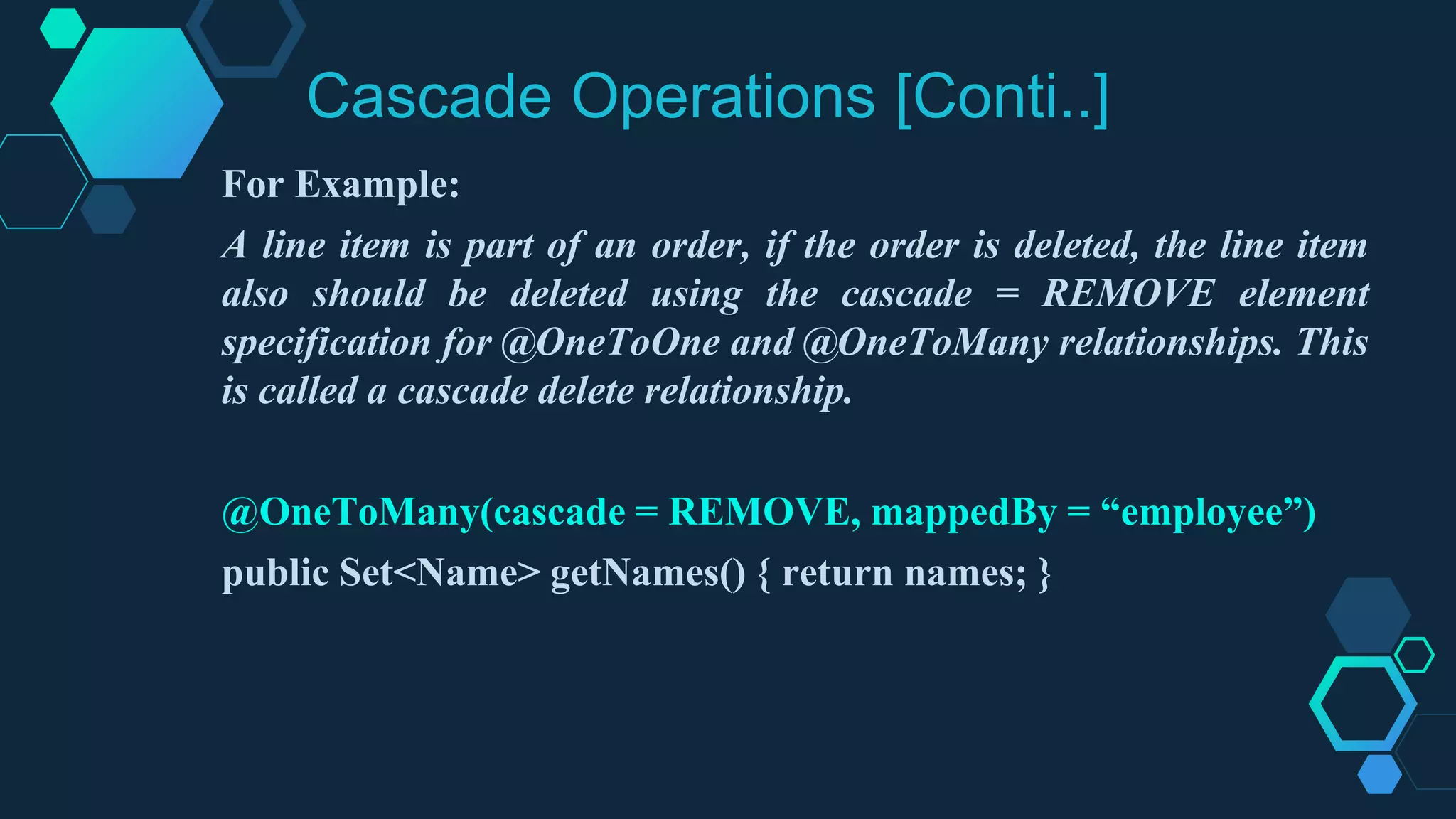 Cascade Operations [Conti..]
For Example:
A line item is part of an order, if the order is deleted, the line item
also should be deleted using the cascade = REMOVE element
specification for @OneToOne and @OneToMany relationships. This
is called a cascade delete relationship.
@OneToMany(cascade = REMOVE, mappedBy = “employee”)
public Set<Name> getNames() { return names; }
 
