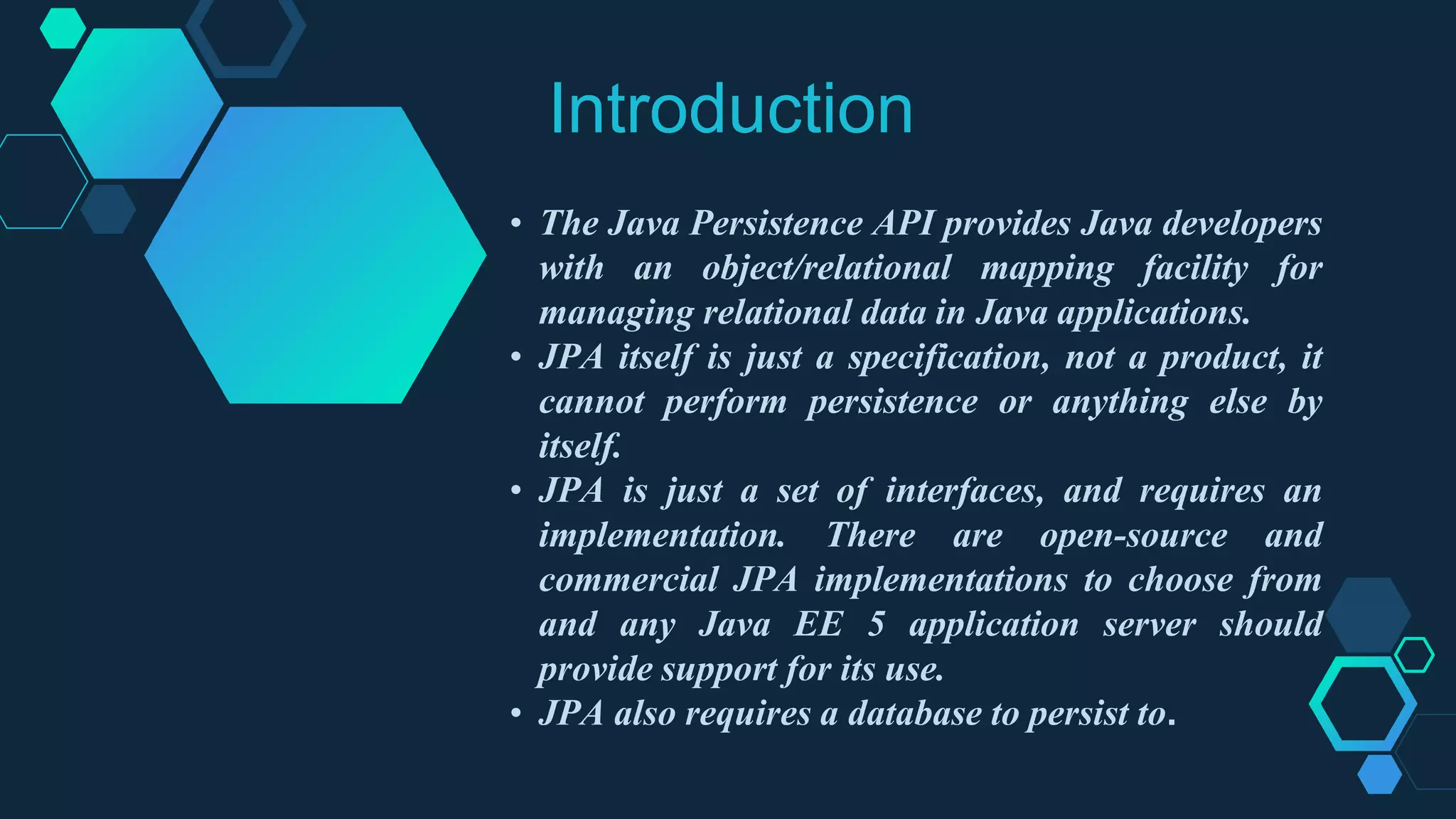 Introduction
• The Java Persistence API provides Java developers
with an object/relational mapping facility for
managing relational data in Java applications.
• JPA itself is just a specification, not a product, it
cannot perform persistence or anything else by
itself.
• JPA is just a set of interfaces, and requires an
implementation. There are open-source and
commercial JPA implementations to choose from
and any Java EE 5 application server should
provide support for its use.
• JPA also requires a database to persist to.
IM
 