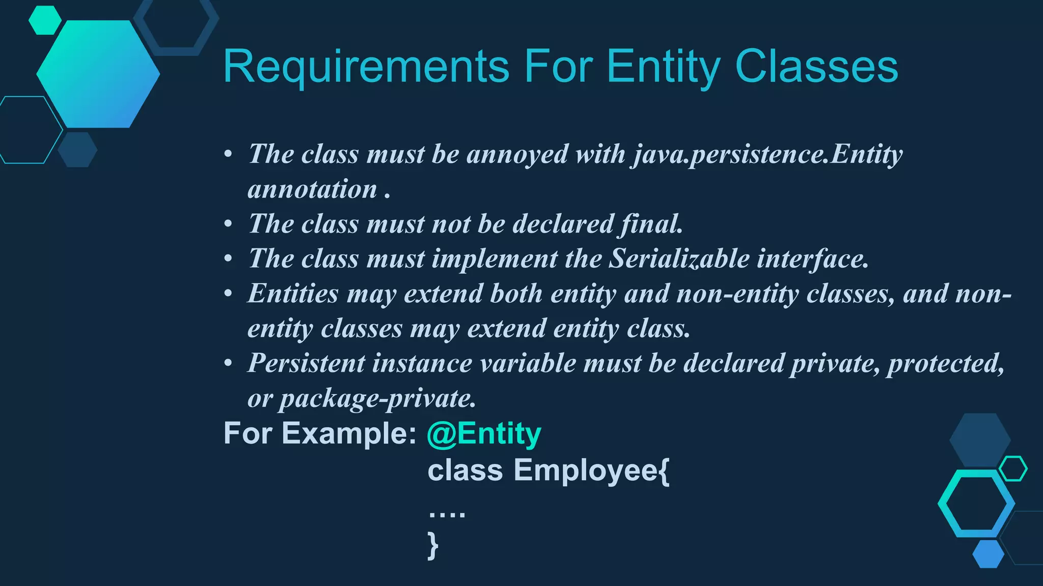 Requirements For Entity Classes
• The class must be annoyed with java.persistence.Entity
annotation .
• The class must not be declared final.
• The class must implement the Serializable interface.
• Entities may extend both entity and non-entity classes, and non-
entity classes may extend entity class.
• Persistent instance variable must be declared private, protected,
or package-private.
For Example: @Entity
class Employee{
….
}
 