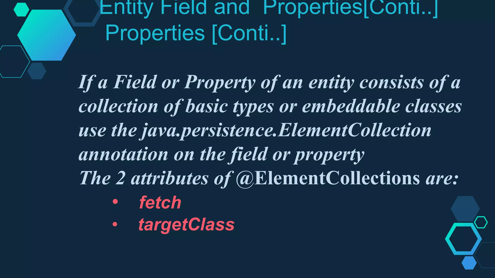 Entity Field and Properties[Conti..]
Properties [Conti..]
If a Field or Property of an entity consists of a
collection of basic types or embeddable classes
use the java.persistence.ElementCollection
annotation on the field or property
The 2 attributes of @ElementCollections are:
• fetch
• targetClass
 