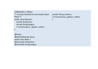 //Méthode 2: IdClass
/* la classe NewsId est une simple classe
POJO */
public class NewsId {
private String titre;
private String langue;
// constructeurs , getters, setters
}
@Entity
@IdClass(NewsId.class)
public class News {
@Id private String titre;
@Id private String langue;
private String contenu;
// Constructeurs, getters, setters
}
//Méthode 2: IdClass
/* la classe NewsId est une simple classe
POJO */
public class NewsId {
private String titre;
private String langue;
// constructeurs , getters, setters
}
@Entity
@IdClass(NewsId.class)
public class News {
@Id private String titre;
@Id private String langue;
private String contenu;
// Constructeurs, getters, setters
}
 