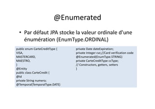 @Enumerated
• Par défaut JPA stocke la valeur ordinale d'une
énumération (EnumType.ORDINAL)
public enum CarteCreditType {
VISA,
MASTERCARD,
MAESTRO,
}
@Entity
public class CarteCredit {
@Id
private String numero;
@Temporal(TemporalType.DATE)
private Date dateExpiration;
private Integer cvc;//Card verification code
@Enumerated(EnumType.STRING)
private CarteCreditType ccType;
// Constructors, getters, setters
}
public enum CarteCreditType {
VISA,
MASTERCARD,
MAESTRO,
}
@Entity
public class CarteCredit {
@Id
private String numero;
@Temporal(TemporalType.DATE)
private Date dateExpiration;
private Integer cvc;//Card verification code
@Enumerated(EnumType.STRING)
private CarteCreditType ccType;
// Constructors, getters, setters
}
 
