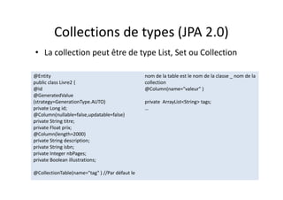 Collections de types (JPA 2.0)
• La collection peut être de type List, Set ou Collection
@Entity
public class Livre2 {
@Id
@GeneratedValue
(strategy=GenerationType.AUTO)
private Long id;
@Column(nullable=false,updatable=false)
private String titre;
private Float prix;
@Column(length=2000)
private String description;
private String isbn;
private Integer nbPages;
private Boolean illustrations;
@CollectionTable(name="tag" ) //Par défaut le
nom de la table est le nom de la classe _ nom de la
collection
@Column(name="valeur" )
private ArrayList<String> tags;
…
@Entity
public class Livre2 {
@Id
@GeneratedValue
(strategy=GenerationType.AUTO)
private Long id;
@Column(nullable=false,updatable=false)
private String titre;
private Float prix;
@Column(length=2000)
private String description;
private String isbn;
private Integer nbPages;
private Boolean illustrations;
@CollectionTable(name="tag" ) //Par défaut le
nom de la table est le nom de la classe _ nom de la
collection
@Column(name="valeur" )
private ArrayList<String> tags;
…
 