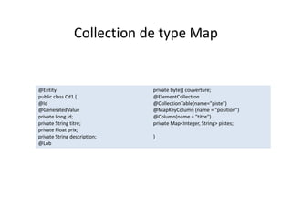 Collection de type Map
@Entity
public class Cd1 {
@Id
@GeneratedValue
private Long id;
private String titre;
private Float prix;
private String description;
@Lob
private byte[] couverture;
@ElementCollection
@CollectionTable(name="piste")
@MapKeyColumn (name = "position")
@Column(name = "titre")
private Map<Integer, String> pistes;
}
@Entity
public class Cd1 {
@Id
@GeneratedValue
private Long id;
private String titre;
private Float prix;
private String description;
@Lob
private byte[] couverture;
@ElementCollection
@CollectionTable(name="piste")
@MapKeyColumn (name = "position")
@Column(name = "titre")
private Map<Integer, String> pistes;
}
 