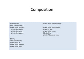 Composition
@Embeddable
public class Adresse {
private String adresse2;
private String ville;
private String cp;
private String pays;
}
@Entity
public class Client {
private String id;
private String prenom;
private String nom;
private String dateNaissance;
private String dateCreation;
private int age;
private String email;
@Embedded
private Adresse adresse;
@Embeddable
public class Adresse {
private String adresse2;
private String ville;
private String cp;
private String pays;
}
@Entity
public class Client {
private String id;
private String prenom;
private String nom;
private String dateNaissance;
private String dateCreation;
private int age;
private String email;
@Embedded
private Adresse adresse;
 