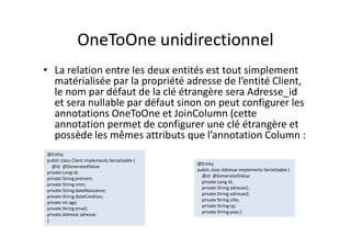 OneToOne unidirectionnel
• La relation entre les deux entités est tout simplement
matérialisée par la propriété adresse de l’entité Client,
le nom par défaut de la clé étrangère sera Adresse_id
et sera nullable par défaut sinon on peut configurer les
annotations OneToOne et JoinColumn (cette
annotation permet de configurer une clé étrangère et
possède les mêmes attributs que l’annotation Column :
@Entity
public class Client implements Serializable {
@Id @GeneratedValue
private Long id;
private String prenom;
private String nom;
private String dateNaissance;
private String dateCreation;
private int age;
private String email;
private Adresse adresse;
}
@Entity
public class Client implements Serializable {
@Id @GeneratedValue
private Long id;
private String prenom;
private String nom;
private String dateNaissance;
private String dateCreation;
private int age;
private String email;
private Adresse adresse;
}
@Entity
public class Adresse implements Serializable {
@Id @GeneratedValue
private Long id;
private String adresse1;
private String adresse2;
private String ville;
private String cp;
private String pays;}
@Entity
public class Adresse implements Serializable {
@Id @GeneratedValue
private Long id;
private String adresse1;
private String adresse2;
private String ville;
private String cp;
private String pays;}
 