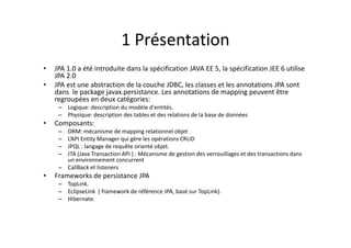 1 Présentation
• JPA 1.0 a été introduite dans la spécification JAVA EE 5, la spécification JEE 6 utilise
JPA 2.0
• JPA est une abstraction de la couche JDBC, les classes et les annotations JPA sont
dans le package javax.persistance. Les annotations de mapping peuvent être
regroupées en deux catégories:
– Logique: description du modèle d'entités.
– Physique: description des tables et des relations de la base de données
• Composants:
– ORM: mécanisme de mapping relationnel objet
– L’API Entity Manager qui gère les opérations CRUD
– JPQL : langage de requête orienté objet.
– JTA (Java Transaction API ) : Mécanisme de gestion des verrouillages et des transactions dans
un environnement concurrent
– CallBack et listeners
• Frameworks de persistance JPA
– TopLink.
– EclipseLink ( framework de référence JPA, basé sur TopLink).
– Hibernate.
 