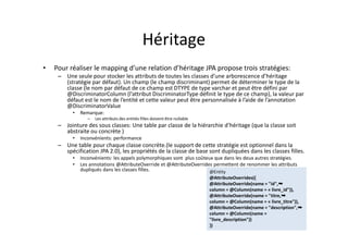 Héritage
• Pour réaliser le mapping d’une relation d’héritage JPA propose trois stratégies:
– Une seule pour stocker les attributs de toutes les classes d’une arborescence d’héritage
(stratégie par défaut). Un champ (le champ discriminant) permet de déterminer le type de la
classe (le nom par défaut de ce champ est DTYPE de type varchar et peut être défini par
@DiscriminatorColumn (l’attribut DiscriminatorType définit le type de ce champ), la valeur par
défaut est le nom de l’entité et cette valeur peut être personnalisée à l’aide de l’annotation
@DiscriminatorValue
• Remarque:
– Les attributs des entités filles doivent être nullable
– Jointure des sous classes: Une table par classe de la hiérarchie d’héritage (que la classe soit
abstraite ou concrète )
• Inconvénients: performance
– Une table pour chaque classe concrète.(le support de cette stratégie est optionnel dans la
spécification JPA 2.0), les propriétés de la classe de base sont dupliquées dans les classes filles.
• Inconvénients: les appels polymorphiques sont plus coûteux que dans les deux autres stratégies.
• Les annotations @AttributeOverride et @AttributeOverrides permettent de renommer les attributs
dupliqués dans les classes filles. @Entity
@AttributeOverrides({
@AttributeOverride(name = "id",➥
column = @Column(name = « livre_id")),
@AttributeOverride(name = "titre,➥
column = @Column(name = « livre_titre")),
@AttributeOverride(name = "description",➥
column = @Column(name =
"livre_description"))
})
@Entity
@AttributeOverrides({
@AttributeOverride(name = "id",➥
column = @Column(name = « livre_id")),
@AttributeOverride(name = "titre,➥
column = @Column(name = « livre_titre")),
@AttributeOverride(name = "description",➥
column = @Column(name =
"livre_description"))
})
 