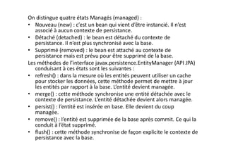 On distingue quatre états Managés (managed) :
• Nouveau (new) : c’est un bean qui vient d’être instancié. Il n’est
associé à aucun contexte de persistance.
• Détaché (detached) : le bean est détaché du contexte de
persistance. Il n’est plus synchronisé avec la base.
• Supprimé (removed) : le bean est attaché au contexte de
persistance mais est prévu pour être supprimé de la base.
Les méthodes de l’interface javax.persistence.EntityManager (API JPA)
conduisant à ces états sont les suivantes :
• refresh() : dans la mesure où les entités peuvent utiliser un cache
pour stocker les données, cette méthode permet de mettre à jour
les entités par rapport à la base. L’entité devient managée.
• merge() : cette méthode synchronise une entité détachée avec le
contexte de persistance. L’entité détachée devient alors managée.
• persist() : l’entité est insérée en base. Elle devient du coup
managée.
• remove() : l’entité est supprimée de la base après commit. Ce qui la
conduit à l’état supprimé.
• flush() : cette méthode synchronise de façon explicite le contexte de
persistance avec la base.
 