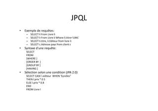 JPQL
• Exemple de requêtes:
– SELECT li From Livre li
– SELECT li From Livre li Where li.titre='UML'
– SELECT li.titre, li.Editeur from livre li
– SELECT c.Adresse.pays from client c
• Syntaxe d'une requête:
SELECT
FROM
[WHERE ]
[ORDER BY ]
[GROUP BY ]
[HAVING ]
• Sélection selon une condition (JPA 2.0)
SELECT CASE l.editeur WHEN 'Eyrolles"
THEN l.prix * 0.5
ELSE l.prix * 0.8
END
FROM Livre l
 