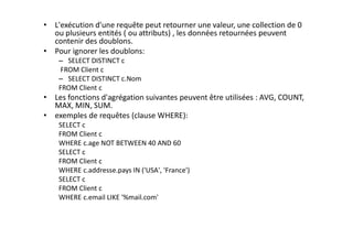 • L'exécution d'une requête peut retourner une valeur, une collection de 0
ou plusieurs entités ( ou attributs) , les données retournées peuvent
contenir des doublons.
• Pour ignorer les doublons:
– SELECT DISTINCT c
FROM Client c
– SELECT DISTINCT c.Nom
FROM Client c
• Les fonctions d'agrégation suivantes peuvent être utilisées : AVG, COUNT,
MAX, MIN, SUM.
• exemples de requêtes (clause WHERE):
SELECT c
FROM Client c
WHERE c.age NOT BETWEEN 40 AND 60
SELECT c
FROM Client c
WHERE c.addresse.pays IN ('USA', 'France')
SELECT c
FROM Client c
WHERE c.email LIKE '%mail.com'
 