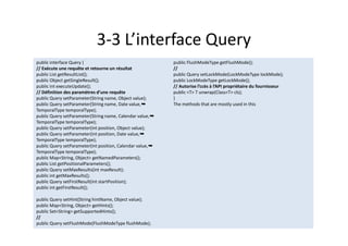 3-3 L’interface Query
public interface Query {
// Exécute une requête et retourne un résultat
public List getResultList();
public Object getSingleResult();
public int executeUpdate();
// Définition des paramètres d’une requête
public Query setParameter(String name, Object value);
public Query setParameter(String name, Date value,➥
TemporalType temporalType);
public Query setParameter(String name, Calendar value,➥
TemporalType temporalType);
public Query setParameter(int position, Object value);
public Query setParameter(int position, Date value,➥
TemporalType temporalType);
public Query setParameter(int position, Calendar value,➥
TemporalType temporalType);
public Map<String, Object> getNamedParameters();
public List getPositionalParameters();
public Query setMaxResults(int maxResult);
public int getMaxResults();
public Query setFirstResult(int startPosition);
public int getFirstResult();
public Query setHint(String hintName, Object value);
public Map<String, Object> getHints();
public Set<String> getSupportedHints();
//
public Query setFlushMode(FlushModeType flushMode);
public FlushModeType getFlushMode();
//
public Query setLockMode(LockModeType lockMode);
public LockModeType getLockMode();
// Autorise l’ccès à l’API propriétaire du fournisseur
public <T> T unwrap(Class<T> cls);
}
The methods that are mostly used in this
public interface Query {
// Exécute une requête et retourne un résultat
public List getResultList();
public Object getSingleResult();
public int executeUpdate();
// Définition des paramètres d’une requête
public Query setParameter(String name, Object value);
public Query setParameter(String name, Date value,➥
TemporalType temporalType);
public Query setParameter(String name, Calendar value,➥
TemporalType temporalType);
public Query setParameter(int position, Object value);
public Query setParameter(int position, Date value,➥
TemporalType temporalType);
public Query setParameter(int position, Calendar value,➥
TemporalType temporalType);
public Map<String, Object> getNamedParameters();
public List getPositionalParameters();
public Query setMaxResults(int maxResult);
public int getMaxResults();
public Query setFirstResult(int startPosition);
public int getFirstResult();
public Query setHint(String hintName, Object value);
public Map<String, Object> getHints();
public Set<String> getSupportedHints();
//
public Query setFlushMode(FlushModeType flushMode);
public FlushModeType getFlushMode();
//
public Query setLockMode(LockModeType lockMode);
public LockModeType getLockMode();
// Autorise l’ccès à l’API propriétaire du fournisseur
public <T> T unwrap(Class<T> cls);
}
The methods that are mostly used in this
 