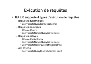 Exécution de requêtes
• JPA 2.0 supporte 4 types d’exécution de requêtes
– Requêtes dynamiques:
• Query createQuery(String jpqlString)
– Requêtes nommées
• @NamedQuery
• Query createNamedQuery(String name)
– Requêtes natives
• @NamedNativeQuery
• Query createNamedQuery(String name)
• Query createNativeQuery(String sqlString)
– API criteria
• Query createQuery(QueryDefinition qdef)
 