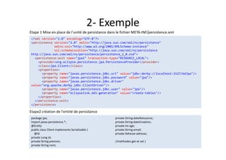 2- Exemple
Etape2 création de l'entité de persistance
package jpa;
import javax.persistence.*;
@Entity
public class Client implements Serializable {
@Id
private Long id;
private String prenom;
private String nom;
private String dateNaissance;
private String dateCreation;
private int age;
private String email;
private Adresse adresse;
//méthodes get et set }
package jpa;
import javax.persistence.*;
@Entity
public class Client implements Serializable {
@Id
private Long id;
private String prenom;
private String nom;
private String dateNaissance;
private String dateCreation;
private int age;
private String email;
private Adresse adresse;
//méthodes get et set }
Etape 1 Mise en place de l'unité de persistance dans le fichier META-INF/persistence.xml
<?xml version="1.0" encoding="UTF-8"?>
<persistence version="2.0" xmlns="http://java.sun.com/xml/ns/persistence"
xmlns:xsi="http://www.w3.org/2001/XMLSchema-instance"
xsi:schemaLocation="http://java.sun.com/xml/ns/persistence
http://java.sun.com/xml/ns/persistence/persistence_2_0.xsd">
<persistence-unit name="jpa1" transaction-type="RESOURCE_LOCAL">
<provider>org.eclipse.persistence.jpa.PersistenceProvider</provider>
<class>jpa.Client</class>
<properties>
<property name="javax.persistence.jdbc.url" value="jdbc:derby://localhost:1527/bdJpa"/>
<property name="javax.persistence.jdbc.password" value="jpa"/>
<property name="javax.persistence.jdbc.driver"
value="org.apache.derby.jdbc.ClientDriver"/>
<property name="javax.persistence.jdbc.user" value="jpa"/>
<property name="eclipselink.ddl-generation" value="create-tables"/>
</properties>
</persistence-unit>
</persistence>
<?xml version="1.0" encoding="UTF-8"?>
<persistence version="2.0" xmlns="http://java.sun.com/xml/ns/persistence"
xmlns:xsi="http://www.w3.org/2001/XMLSchema-instance"
xsi:schemaLocation="http://java.sun.com/xml/ns/persistence
http://java.sun.com/xml/ns/persistence/persistence_2_0.xsd">
<persistence-unit name="jpa1" transaction-type="RESOURCE_LOCAL">
<provider>org.eclipse.persistence.jpa.PersistenceProvider</provider>
<class>jpa.Client</class>
<properties>
<property name="javax.persistence.jdbc.url" value="jdbc:derby://localhost:1527/bdJpa"/>
<property name="javax.persistence.jdbc.password" value="jpa"/>
<property name="javax.persistence.jdbc.driver"
value="org.apache.derby.jdbc.ClientDriver"/>
<property name="javax.persistence.jdbc.user" value="jpa"/>
<property name="eclipselink.ddl-generation" value="create-tables"/>
</properties>
</persistence-unit>
</persistence>
 