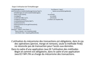 Etape 3 Utilisation de l'EntityManager
EntityManagerFactory
emf=Persistence.createEntityManagerFactory("jpa1");
EntityManager em=emf.createEntityManager();
Client cl=new Client();
cl.setAge(3);
cl.setEmail("cl@un.ma");
cl.setNom("unclient");
cl.setDateNaissace("01/01/1967");
cl.setPrenom("ali");
EntityTransaction tx=em.getTransaction();
tx.begin();
em.persist(cl);
String jql = "Select c from Client c";
Query requete = em.createQuery(jql);
List<Client> liste = requete.getResultList();
for (Client cli : liste) {
System.out.println(cli.getNom());
}
tx.commit();
em.close();
emf.close();
// Utiliser une requête JPQL
EntityManagerFactory
emf=Persistence.createEntityManagerFactory("jpa1");
EntityManager em=emf.createEntityManager();
Client cl=new Client();
cl.setAge(3);
cl.setEmail("cl@un.ma");
cl.setNom("unclient");
cl.setDateNaissace("01/01/1967");
cl.setPrenom("ali");
EntityTransaction tx=em.getTransaction();
tx.begin();
em.persist(cl);
String jql = "Select c from Client c";
Query requete = em.createQuery(jql);
List<Client> liste = requete.getResultList();
for (Client cli : liste) {
System.out.println(cli.getNom());
}
tx.commit();
em.close();
emf.close();
// Utiliser une requête JPQL
L'utilisation du mécanisme des transactions est obligatoire, dans le cas
des opérations (persist, merge et remove), seule la méthode find()
ne nécessite pas de transaction pour l'accès aux données.
Dans le cadre d'une application Java SE l'utilisation des méthodes
Begin et commit est obligatoire, dans le cadre d'une application
Java EE l'API JTA se charge du mécanisme des transactions.
 