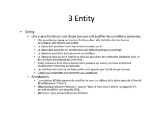 3 Entity
• Entity
– Une classe Entité est une classe java qui doit justifier les conditions suivantes:
• Etre annotée par javax.persistence.Entity ou bien elle doit être décrite dans le
descripteur xml comme une entité.
• La classe doit posséder une clé primaire annotée par Id
• La classe doit posséder un constructeur par défaut publique ou protégé.
• La classe ne peut être de type enum ou interface
• La classe ne doit pas être final et ne doit pas posséder des méthodes déclarées final, ni
des attributs persistants déclarés final.
• Si des instances de la classe doivent être passées par valeur, la classe entité doit
implémenter l’interface Serializable.
• Les attributs de la classe déclarés public sont ignorés par l'unité de persistance.
• L'accès aux propriétés est conforme aux JavaBeans.
– Annotations
• L’annotation @Table permet de modifier le nom par défaut de la table associée à l’entité
@Table(name=" Tlivre").
• @NamedQuery(name="Romans", query="Select l from Livre l where l.categorie=5"):
permet de définir une requête JPQL.
• @Column: pour personnaliser les attributs
 
