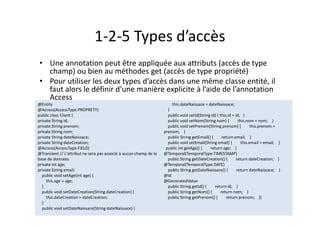 1-2-5 Types d’accès
• Une annotation peut être appliquée aux attributs (accès de type
champ) ou bien au méthodes get (accès de type propriété)
• Pour utiliser les deux types d’accès dans une même classe entité, il
faut alors le définir d’une manière explicite à l’aide de l’annotation
Access
@Entity
@Access(AccessType.PROPRETY)
public class Client {
private String id;
private String prenom;
private String nom;
private String dateNaissace;
private String dateCreation;
@Access(AccessType.FIELD)
@Transient // L'attribut ne sera pas associé à aucun champ de la
base de données
private int age;
private String email;
public void setAge(int age) {
this.age = age;
}
public void setDateCreation(String dateCreation) {
this.dateCreation = dateCreation;
}
public void setDateNaissace(String dateNaissace) {
this.dateNaissace = dateNaissace;
}
public void setId(String id) { this.id = id; }
public void setNom(String nom) { this.nom = nom; }
public void setPrenom(String prenom) { this.prenom =
prenom; }
public String getEmail() { return email; }
public void setEmail(String email) { this.email = email; }
public int getAge() { return age; }
@Temporal(TemporalType.TIMESTAMP)
public String getDateCreation() { return dateCreation; }
@Temporal(TemporalType.DATE)
public String getDateNaissace() { return dateNaissace; }
@Id
@GeneratedValue
public String getId() { return id; }
public String getNom() { return nom; }
public String getPrenom() { return prenom; }}
@Entity
@Access(AccessType.PROPRETY)
public class Client {
private String id;
private String prenom;
private String nom;
private String dateNaissace;
private String dateCreation;
@Access(AccessType.FIELD)
@Transient // L'attribut ne sera pas associé à aucun champ de la
base de données
private int age;
private String email;
public void setAge(int age) {
this.age = age;
}
public void setDateCreation(String dateCreation) {
this.dateCreation = dateCreation;
}
public void setDateNaissace(String dateNaissace) {
this.dateNaissace = dateNaissace;
}
public void setId(String id) { this.id = id; }
public void setNom(String nom) { this.nom = nom; }
public void setPrenom(String prenom) { this.prenom =
prenom; }
public String getEmail() { return email; }
public void setEmail(String email) { this.email = email; }
public int getAge() { return age; }
@Temporal(TemporalType.TIMESTAMP)
public String getDateCreation() { return dateCreation; }
@Temporal(TemporalType.DATE)
public String getDateNaissace() { return dateNaissace; }
@Id
@GeneratedValue
public String getId() { return id; }
public String getNom() { return nom; }
public String getPrenom() { return prenom; }}
 