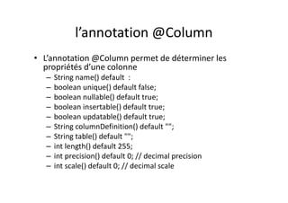l’annotation @Column
• L’annotation @Column permet de déterminer les
propriétés d’une colonne
– String name() default :
– boolean unique() default false;
– boolean nullable() default true;
– boolean insertable() default true;
– boolean updatable() default true;
– String columnDefinition() default "";
– String table() default "";
– int length() default 255;
– int precision() default 0; // decimal precision
– int scale() default 0; // decimal scale
 