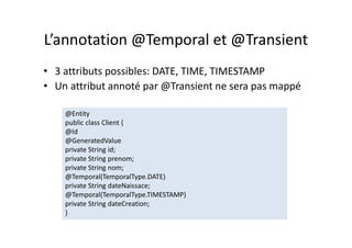 L’annotation @Temporal et @Transient
• 3 attributs possibles: DATE, TIME, TIMESTAMP
• Un attribut annoté par @Transient ne sera pas mappé
@Entity
public class Client {
@Id
@GeneratedValue
private String id;
private String prenom;
private String nom;
@Temporal(TemporalType.DATE)
private String dateNaissace;
@Temporal(TemporalType.TIMESTAMP)
private String dateCreation;
}
@Entity
public class Client {
@Id
@GeneratedValue
private String id;
private String prenom;
private String nom;
@Temporal(TemporalType.DATE)
private String dateNaissace;
@Temporal(TemporalType.TIMESTAMP)
private String dateCreation;
}
 