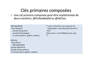 Clés primaires composées
• Une clé primaire composée peut être implémentée de
deux manières: @EmbeddedId ou @IdClass
@Embeddable
class NewsId {
private String titre;
private String langue;
// constructeurs , getters, setters}
@Entity
class News {
@EmbeddedId
private NewsId id;
private String contenu;
// Constructeurs, getters, setters}
/* pour rechercher une news par id :
* NewsId pk = new NewsId("Java EE 6",
"EN")
News news = em.find(News.class, pk);
*/
@Embeddable
class NewsId {
private String titre;
private String langue;
// constructeurs , getters, setters}
@Entity
class News {
@EmbeddedId
private NewsId id;
private String contenu;
// Constructeurs, getters, setters}
/* pour rechercher une news par id :
* NewsId pk = new NewsId("Java EE 6",
"EN")
News news = em.find(News.class, pk);
*/
 