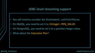 @vlad_mihalcea vladmihalcea.com
JDBC-level streaming support
• You still need to consider the Statement.setFetchSize.
• On MySQL, you need to set it to Integer.MIN_VALUE.
• On PostgreSQL, you need to set it to a positive integer value.
• What about the Execution Plan?
 