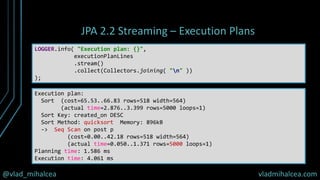 @vlad_mihalcea vladmihalcea.com
JPA 2.2 Streaming – Execution Plans
LOGGER.info( "Execution plan: {}",
executionPlanLines
.stream()
.collect(Collectors.joining( "n" ))
);
Execution plan:
Sort (cost=65.53..66.83 rows=518 width=564)
(actual time=2.876..3.399 rows=5000 loops=1)
Sort Key: created_on DESC
Sort Method: quicksort Memory: 896kB
-> Seq Scan on post p
(cost=0.00..42.18 rows=518 width=564)
(actual time=0.050..1.371 rows=5000 loops=1)
Planning time: 1.586 ms
Execution time: 4.061 ms
 