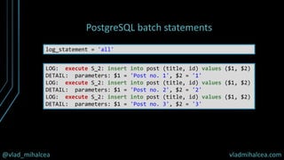 @vlad_mihalcea vladmihalcea.com
PostgreSQL batch statements
log_statement = 'all'
LOG: execute S_2: insert into post (title, id) values ($1, $2)
DETAIL: parameters: $1 = 'Post no. 1', $2 = '1'
LOG: execute S_2: insert into post (title, id) values ($1, $2)
DETAIL: parameters: $1 = 'Post no. 2', $2 = '2'
LOG: execute S_2: insert into post (title, id) values ($1, $2)
DETAIL: parameters: $1 = 'Post no. 3', $2 = '3'
 