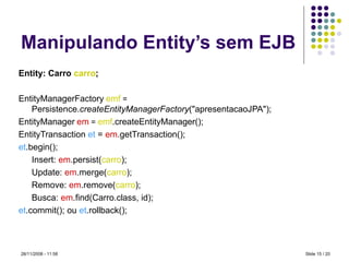 Manipulando Entity’s sem EJB Entity: Carro  carro ; EntityManagerFactory   emf  =  Persistence. createEntityManagerFactory ("apresentacaoJPA"); EntityManager   em  =  emf .createEntityManager(); EntityTransaction  et  =  em .getTransaction(); et .begin(); Insert:  em .persist( carro ); Update:  em .merge( carro ); Remove:  em .remove( carro ); Busca:  em .find(Carro.class, id); et .commit(); ou  et .rollback(); Slide   / 20 28/11/2008 -  10:59 