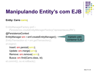 Manipulando Entity’s com EJB Entity: Carro  carro ; EntityManagerFactory   emf  =  Persistence. createEntityManagerFactory ("apresentacaoJPA"); @PersistenceContext EntityManager   em   =  emf.createEntityManager(); EntityTransaction et = em.getTransaction(); et.begin(); Insert:  em .persist( carro ); Update:  em .merge( carro ); Remove:  em .remove( carro ); Busca:  em .find(Carro.class, id); et.commit(); ou et.rollback(); Injetado pelo conteiner EJB. Slide   / 20 