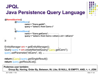 JPQL Java Persistence Query Language @ NamedQueries ({ @ NamedQuery ( name = "Carro.getAll", query = "select c from Carro c" ), @ NamedQuery ( name = "Carro.getCarro", query = "select c from Carro c where c.id = :idCarro" ) }) EntityManager  em  = getEntityManager(); Query  query  =  em .createNamedQuery(“ Carro .getCarro"); query .setParameter(“idCarro", id); return  ( Carro )  query . getSingleResult() ; return   query . getResultList( ) ; Podemos usar também: Group By, Having, Order By, Between, IN, Like, IS NULL, IS EMPTY, AND, >, <, JOIN Slide   / 20 28/11/2008 -  10:59 