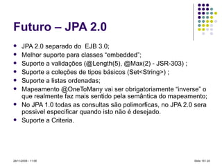 Futuro – JPA 2.0 JPA 2.0 separado do  EJB 3.0; Melhor suporte para classes “embedded”; Suporte a validações (@Length(5), @Max(2) - JSR-303) ; Suporte a coleções de tipos básicos (Set<String>) ; Suporte a listas ordenadas; Mapeamento @OneToMany vai ser obrigatoriamente “inverse” o que realmente faz mais sentido pela semântica do mapeamento; No JPA 1.0 todas as consultas são polimorficas, no JPA 2.0 sera possivel especificar quando isto não é desejado.  Suporte a Criteria. Slide   / 20 28/11/2008 -  10:59 