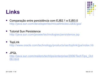 Links Comparação entre persistência com EJB2.1 e EJB3.0  http://java.sun.com/developer/technicalArticles/J2EE/jpa/ Tutorial Sun Persistence  http://java.sun.com/javaee/technologies/persistence . jsp TopLink  http://www.oracle.com/technology/products/ias/toplink/jpa/index.html JPQL   http://java.sun.com/mailers/techtips/enterprise/2006/TechTips_Oct06.html Slide   / 20 28/11/2008 -  10:59 
