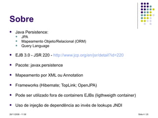 Sobre Java Persistence: JPA Mapeamento Objeto/Relacional (ORM) Query Language EJB 3.0 - JSR 220 -  http://www.jcp.org/en/jsr/detail ? id=220 Pacote: javax.persistence  Mapeamento por XML ou Annotation Frameworks (Hibernate; TopLink; OpenJPA) Pode ser utilizado fora de containers EJBs (ligthweigth container) Uso de injeção de dependência ao invés de lookups JNDI Slide   / 20 28/11/2008 -  10:58 