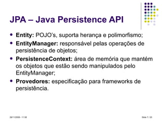 JPA – Java Persistence API Entity:  POJO’s, suporta herança e polimorfismo; EntityManager:  responsável pelas operações de persistência de objetos; PersistenceContext:  área de memória que mantém os objetos que estão sendo manipulados pelo EntityManager; Provedores:  especificação para frameworks de persistência. Slide   / 20 28/11/2008 -  10:58 