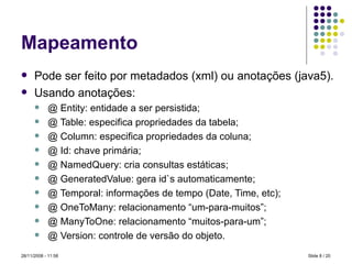 Mapeamento Pode ser feito por metadados (xml) ou anotações (java5). Usando anotações: @ Entity: entidade a ser persistida; @ Table: especifica propriedades da tabela; @ Column: especifica propriedades da coluna; @ Id: chave primária; @ NamedQuery: cria consultas estáticas; @ GeneratedValue: gera id`s automaticamente; @ Temporal: informações de tempo (Date, Time, etc); @ OneToMany: relacionamento “um-para-muitos”; @ ManyToOne: relacionamento “muitos-para-um”; @ Version: controle de versão do objeto. Slide   / 20 28/11/2008 -  10:58 