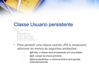 Classe Usuario persistente
@Entity
public class Usuario {
@Id
@GeneratedValue
private Long id;
private String email;
private String nome;
private Date ultimoLogin;
}

• Para persistir uma classe usando JPA é necessário
adicionar ao menos as seguintes anotações:
–

@Entity: a classe será armazenada em uma tabela.

–

@Id: campo da chave-primária.

–

@GeneratedValue: a chave-primária será gerada
automaticamente.

 